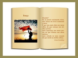 Desistir? Eu já pensei seriamente nisso, mas nunca me levei realmente a sério. É que tem mais chão nos meus olhos do que cansaço nas mi-nhas pernas, mais esperança nos meus pas-sos do que tristeza nos meus ombros, mais estrada no meu coração do que medo na minha cabeça. Cora Coralina Força 