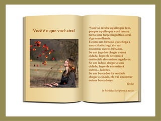 "Você só recebe aquilo que tem, porque aquilo que você tem se torna uma força magnética, atrai algo semelhante. É como um bêbado que chega a uma cidade: logo ele vai encontrar outros bêbados. Se um jogador chegar a uma cidade, logo ele se tornará conhecido dos outros jogadores. Se um ladrão chegar a uma cidade, logo ele encontrará outros... ladrões. Se um buscador da verdade chegar à cidade, ele vai encontrar outros buscadores. Osho in Meditações para a noite Você é o que você atrai 