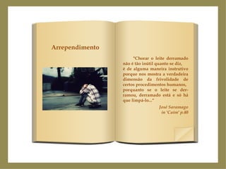"Chorar o leite derramado não é tão inútil quanto se diz, é de alguma maneira instrutivo porque nos mostra a verdadeira dimensão da frivolidade de certos procedimentos humanos, porquanto se o leite se der-ramou, derramado está e só há que limpá-lo...“ José Saramago in 'Caim' p.40 Arrependimento 