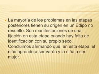    La mayoría de los problemas en las etapas
    posteriores tienen su origen en un Edipo no
    resuelto. Son manifestaciones de una
    fijación en esta etapa cuando hay falta de
    identificación con su propio sexo.
    Concluimos afirmando que, en esta etapa, el
    niño aprende a ser varón y la niña a ser
    mujer.
 