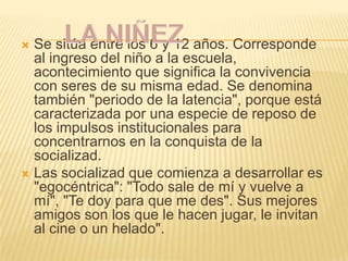  Se sitúa entre los 6 y 12 años. Corresponde
  al ingreso del niño a la escuela,
  acontecimiento que significa la convivencia
  con seres de su misma edad. Se denomina
  también "periodo de la latencia", porque está
  caracterizada por una especie de reposo de
  los impulsos institucionales para
  concentrarnos en la conquista de la
  socializad.
 Las socializad que comienza a desarrollar es
  "egocéntrica": "Todo sale de mí y vuelve a
  mí", "Te doy para que me des". Sus mejores
  amigos son los que le hacen jugar, le invitan
  al cine o un helado".
 