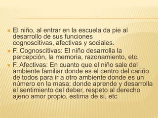  El niño, al entrar en la escuela da pie al
  desarrollo de sus funciones
  cognoscitivas, afectivas y sociales.
 F. Cognoscitivas: El niño desarrolla la
  percepción, la memoria, razonamiento, etc.
 F. Afectivas: En cuanto que el niño sale del
  ambiente familiar donde es el centro del cariño
  de todos para ir a otro ambiente donde es un
  número en la masa; donde aprende y desarrolla
  el sentimiento del deber, respeto al derecho
  ajeno amor propio, estima de sí, etc
 
