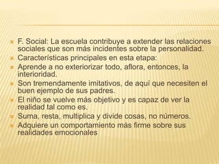    F. Social: La escuela contribuye a extender las relaciones
    sociales que son más incidentes sobre la personalidad.
   Características principales en esta etapa:
   Aprende a no exteriorizar todo, aflora, entonces, la
    interioridad.
   Son tremendamente imitativos, de aquí que necesiten el
    buen ejemplo de sus padres.
   El niño se vuelve más objetivo y es capaz de ver la
    realidad tal como es.
   Suma, resta, multiplica y divide cosas, no números.
   Adquiere un comportamiento más firme sobre sus
    realidades emocionales
 