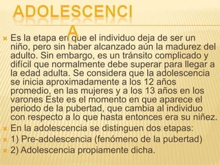  Es la etapa en que el individuo deja de ser un
  niño, pero sin haber alcanzado aún la madurez del
  adulto. Sin embargo, es un tránsito complicado y
  difícil que normalmente debe superar para llegar a
  la edad adulta. Se considera que la adolescencia
  se inicia aproximadamente a los 12 años
  promedio, en las mujeres y a los 13 años en los
  varones Este es el momento en que aparece el
  periodo de la pubertad, que cambia al individuo
  con respecto a lo que hasta entonces era su niñez.
 En la adolescencia se distinguen dos etapas:
 1) Pre-adolescencia (fenómeno de la pubertad)
 2) Adolescencia propiamente dicha.
 
