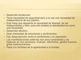    Desarrollo tendencial:
   Tiene necesidad de seguridad pero a la vez una necesidad de
    independencia de sus padres.
   Esto hace que despierte la necesidad de libertad, de ser
    independiente y libre; para ello emplea la desobediencia como
    una necesidad.
   Desarrollo afectivo:
   Gran intensidad de emociones y sentimientos.
   Hay desproporción entre el sentimiento y su expresión.
   Las manifestaciones externas son poco controladas y se
    traducen en tics nerviosos, muecas, refunfuños, gestos bruscos,
    gritos extemporáneos.
   Pasa con facilidad de la agresividad a la timidez.
 