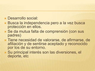  Desarrollo social:
 Busca la independencia pero a la vez busca
  protección en ellos.
 Se da mutua falta de comprensión (con sus
  padres)
 Tiene necesidad de valorarse, de afirmarse, de
  afiliación y de sentirse aceptado y reconocido
  por los de su entorno.
 Su principal interés son las diversiones, el
  deporte, etc
 