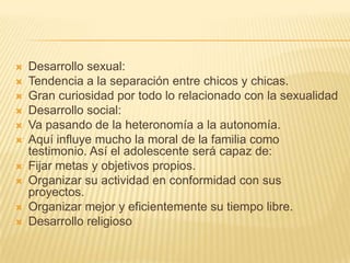    Desarrollo sexual:
   Tendencia a la separación entre chicos y chicas.
   Gran curiosidad por todo lo relacionado con la sexualidad
   Desarrollo social:
   Va pasando de la heteronomía a la autonomía.
   Aquí influye mucho la moral de la familia como
    testimonio. Así el adolescente será capaz de:
   Fijar metas y objetivos propios.
   Organizar su actividad en conformidad con sus
    proyectos.
   Organizar mejor y eficientemente su tiempo libre.
   Desarrollo religioso
 