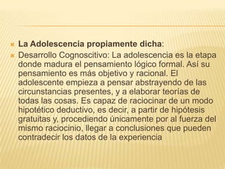    La Adolescencia propiamente dicha:
   Desarrollo Cognoscitivo: La adolescencia es la etapa
    donde madura el pensamiento lógico formal. Así su
    pensamiento es más objetivo y racional. El
    adolescente empieza a pensar abstrayendo de las
    circunstancias presentes, y a elaborar teorías de
    todas las cosas. Es capaz de raciocinar de un modo
    hipotético deductivo, es decir, a partir de hipótesis
    gratuitas y, procediendo únicamente por al fuerza del
    mismo raciocinio, llegar a conclusiones que pueden
    contradecir los datos de la experiencia
 