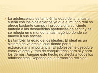    La adolescencia es también la edad de la fantasía,
    sueña con los ojos abiertos ya que el mundo real no
    ofrece bastante campo ni proporciona suficiente
    materia a las desmedidas apetencias de sentir y así
    se refugia en u mundo fantasmagórico donde se
    mueve a sus anchas.
   Es también la edad de los ideales. El ideal es un
    sistema de valores al cual tiende por su
    extraordinaria importancia. El adolescente descubre
    estos valores y trata de conquistarlos para sí y para
    los demás. Aunque este hecho no afecta a todos los
    adolescentes. Depende de la formación recibida.
 