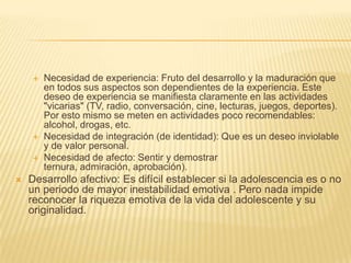    Necesidad de experiencia: Fruto del desarrollo y la maduración que
        en todos sus aspectos son dependientes de la experiencia. Este
        deseo de experiencia se manifiesta claramente en las actividades
        "vicarias" (TV, radio, conversación, cine, lecturas, juegos, deportes).
        Por esto mismo se meten en actividades poco recomendables:
        alcohol, drogas, etc.
       Necesidad de integración (de identidad): Que es un deseo inviolable
        y de valor personal.
       Necesidad de afecto: Sentir y demostrar
        ternura, admiración, aprobación).
   Desarrollo afectivo: Es difícil establecer si la adolescencia es o no
    un periodo de mayor inestabilidad emotiva . Pero nada impide
    reconocer la riqueza emotiva de la vida del adolescente y su
    originalidad.
 