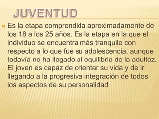    Es la etapa comprendida aproximadamente de
    los 18 a los 25 años. Es la etapa en la que el
    individuo se encuentra más tranquilo con
    respecto a lo que fue su adolescencia, aunque
    todavía no ha llegado al equilibrio de la adultez.
    El joven es capaz de orientar su vida y de ir
    llegando a la progresiva integración de todos
    los aspectos de su personalidad
 