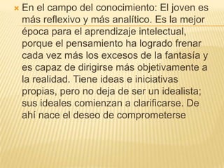    En el campo del conocimiento: El joven es
    más reflexivo y más analítico. Es la mejor
    época para el aprendizaje intelectual,
    porque el pensamiento ha logrado frenar
    cada vez más los excesos de la fantasía y
    es capaz de dirigirse más objetivamente a
    la realidad. Tiene ideas e iniciativas
    propias, pero no deja de ser un idealista;
    sus ideales comienzan a clarificarse. De
    ahí nace el deseo de comprometerse
 