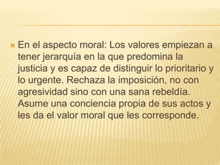    En el aspecto moral: Los valores empiezan a
    tener jerarquía en la que predomina la
    justicia y es capaz de distinguir lo prioritario y
    lo urgente. Rechaza la imposición, no con
    agresividad sino con una sana rebeldía.
    Asume una conciencia propia de sus actos y
    les da el valor moral que les corresponde.
 