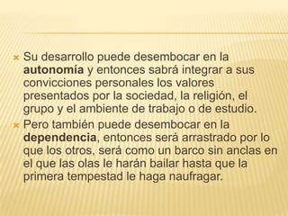  Su desarrollo puede desembocar en la
  autonomía y entonces sabrá integrar a sus
  convicciones personales los valores
  presentados por la sociedad, la religión, el
  grupo y el ambiente de trabajo o de estudio.
 Pero también puede desembocar en la
  dependencia, entonces será arrastrado por lo
  que los otros, será como un barco sin anclas en
  el que las olas le harán bailar hasta que la
  primera tempestad le haga naufragar.
 