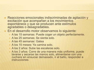    Reacciones emocionales indiscriminadas de agitación y
    excitación que acompañan a los movimientos
    espontáneos y que se producen ante estímulos
    agradables o desagradables.
   En el desarrollo motor observamos lo siguiente:
       A las 15 semanas: Puede coger un objeto perfectamente.
       A las 25 semanas: Se sienta solo.
       A las 45 semanas: Gatea
       A los 15 meses: Ya camina solo.
       A los 2 años: Sube las escaleras solo.
       A los 3 años: Corre de una manera más uniforme, puede
        lavarse y secarse las manos solo, alimentarse con una
        cuchara sin ensuciar demasiado, ir al baño, responder a
        instrucciones
 