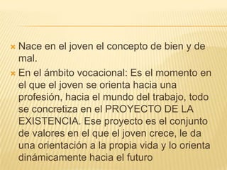  Nace en el joven el concepto de bien y de
  mal.
 En el ámbito vocacional: Es el momento en
  el que el joven se orienta hacia una
  profesión, hacia el mundo del trabajo, todo
  se concretiza en el PROYECTO DE LA
  EXISTENCIA. Ese proyecto es el conjunto
  de valores en el que el joven crece, le da
  una orientación a la propia vida y lo orienta
  dinámicamente hacia el futuro
 