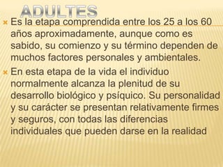  Es la etapa comprendida entre los 25 a los 60
  años aproximadamente, aunque como es
  sabido, su comienzo y su término dependen de
  muchos factores personales y ambientales.
 En esta etapa de la vida el individuo
  normalmente alcanza la plenitud de su
  desarrollo biológico y psíquico. Su personalidad
  y su carácter se presentan relativamente firmes
  y seguros, con todas las diferencias
  individuales que pueden darse en la realidad
 