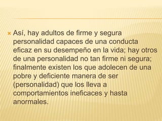    Así, hay adultos de firme y segura
    personalidad capaces de una conducta
    eficaz en su desempeño en la vida; hay otros
    de una personalidad no tan firme ni segura;
    finalmente existen los que adolecen de una
    pobre y deficiente manera de ser
    (personalidad) que los lleva a
    comportamientos ineficaces y hasta
    anormales.
 
