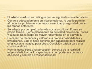    El adulto maduro se distingue por las siguientes características:
   Controla adecuadamente su vida emocional, lo que le permite
    afrontar los problemas con mayor serenidad y seguridad que en
    las etapas anteriores.
   Se adapta por completo a la vida social y cultural. Forma su
    propia familia. Ejerce plenamente su actividad profesional, cívica
    y cultural. Es la etapa de mayor rendimiento en la actividad.
   Es capaz de reconocer y valorar sus propias posibilidades y
    limitaciones. Esto lo hace sentirse con capacidad para realizar
    unas cosas e incapaz para otras. Condición básica para una
    conducta eficaz.
   Normalmente tiene una percepción correcta de la realidad
    (objetividad), lo cual lo capacita para comportarse con mayor
    eficiencia y sentido de responsabilidad
 