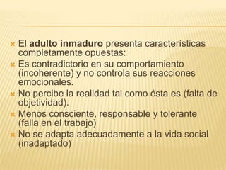  El adulto inmaduro presenta características
  completamente opuestas:
 Es contradictorio en su comportamiento
  (incoherente) y no controla sus reacciones
  emocionales.
 No percibe la realidad tal como ésta es (falta de
  objetividad).
 Menos consciente, responsable y tolerante
  (falla en el trabajo)
 No se adapta adecuadamente a la vida social
  (inadaptado)
 