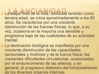  La etapa final de la vida, conocida también como
  tercera edad, se inicia aproximadamente a los 60
  años. Se caracteriza por una creciente
  disminución de las fuerzas físicas, lo que, a su
  vez, ocasiona en la mayoría una sensible y
  progresiva baja de las cualidades de su actividad
  mental.
 La declinación biológica se manifiesta por una
  creciente disminución de las capacidades
  sensoriales y motrices y de la fuerza física; las
  crecientes dificultades circulatorias, ocasionadas
  por el endurecimiento de las arterias; y en
  general, el progresivo deterioro del funcionamiento
  de los diversos órganos internos.
 