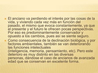    El anciano va perdiendo el interés por las cosas de la
    vida, y viviendo cada vez más en función del
    pasado, el mismo que evoca constantemente, ya que
    el presente y el futuro le ofrecen pocas perspectivas.
    Por eso es predominantemente conservador y
    opuesto a los cambios, pues así se siente seguro.
   Como consecuencia de la declinación biológica, y por
    factores ambientales, también se van deteriorando
    las funciones intelectuales
    (inteligencia, memoria, pensamiento, etc). Pero este
    deterioro es muy distinto en las diversas
    personas, dándose el caso de ancianos de avanzada
    edad que se conservan en excelente forma.
 