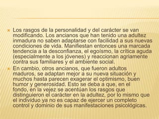    Los rasgos de la personalidad y del carácter se van
    modificando. Los ancianos que han tenido una adultez
    inmadura no saben adaptarse con facilidad a sus nuevas
    condiciones de vida. Manifiestan entonces una marcada
    tendencia a la desconfianza, el egoísmo, la crítica aguda
    (especialmente a los jóvenes) y reaccionan agriamente
    contra sus familiares y el ambiente social.
   En cambio, otros ancianos, que fueron adultos
    maduros, se adaptan mejor a su nueva situación y
    muchos hasta parecen exagerar el optimismo, buen
    humor y generosidad. Esto se deba a que, en el
    fondo, en la vejez se acentúan los rasgos que
    distinguieron el carácter en la adultez, por lo mismo que
    el individuo ya no es capaz de ejercer un completo
    control y dominio de sus manifestaciones psicológicas.
 