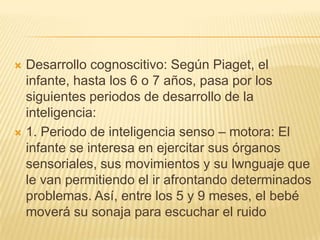  Desarrollo cognoscitivo: Según Piaget, el
  infante, hasta los 6 o 7 años, pasa por los
  siguientes periodos de desarrollo de la
  inteligencia:
 1. Periodo de inteligencia senso – motora: El
  infante se interesa en ejercitar sus órganos
  sensoriales, sus movimientos y su lwnguaje que
  le van permitiendo el ir afrontando determinados
  problemas. Así, entre los 5 y 9 meses, el bebé
  moverá su sonaja para escuchar el ruido
 