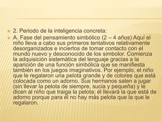    2. Periodo de la inteligencia concreta:
   A. Fase del pensamiento simbólico (2 – 4 años) Aquí el
    niño lleva a cabo sus primeros tentativos relativamente
    desorganizados e inciertos de tomar contacto con el
    mundo nuevo y desconocido de los simbolor. Comienza
    la adquisición sistemática del lenguaje gracias a la
    aparición de una función simbólica que se manifiesta
    también en los juegos imaginativos. Por ejemplo, el niño
    que le regalaron una pelota grande y de colores que está
    colocada como un adorno. Sus hermanos salen a jugar
    (sin llevar la pelota de siempre, sucia y pequeña) y le
    dicen al niño que traiga la pelota; él llevará la que está de
    adorno porque para él no hay más pelota que la que le
    regalaron.
 