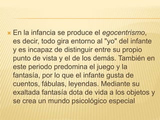    En la infancia se produce el egocentrismo,
    es decir, todo gira entorno al "yo" del infante
    y es incapaz de distinguir entre su propio
    punto de vista y el de los demás. También en
    este periodo predomina el juego y la
    fantasía, por lo que el infante gusta de
    cuentos, fábulas, leyendas. Mediante su
    exaltada fantasía dota de vida a los objetos y
    se crea un mundo psicológico especial
 