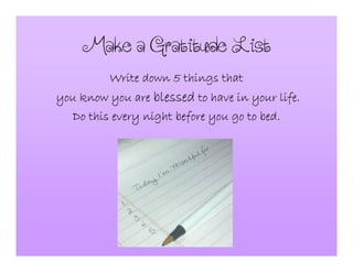 MakeaGratitudeList
Write down 5 things thatWrite down 5 things thatWrite down 5 things thatWrite down 5 things that
you know you areyou know you areyou know you areyou know you are blessedblessedblessedblessed to have in your life.to have in your life.to have in your life.to have in your life.
Do this every night before you go to bed.Do this every night before you go to bed.Do this every night before you go to bed.Do this every night before you go to bed.
 
