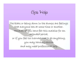 GetHelp
The blahs or being down in the dumps are feelingsThe blahs or being down in the dumps are feelingsThe blahs or being down in the dumps are feelingsThe blahs or being down in the dumps are feelings
that everyone has at some time or another.that everyone has at some time or another.that everyone has at some time or another.that everyone has at some time or another.
However, if you have felt this malaise for anHowever, if you have felt this malaise for anHowever, if you have felt this malaise for anHowever, if you have felt this malaise for an
extended period,extended period,extended period,extended period,
or if you feel too overwhelmed to do anything,or if you feel too overwhelmed to do anything,or if you feel too overwhelmed to do anything,or if you feel too overwhelmed to do anything,
you may have depressionyou may have depressionyou may have depressionyou may have depression
and may need professional help.and may need professional help.and may need professional help.and may need professional help.
 