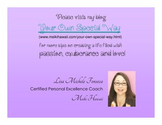 Pleasevisitmyblog
LisaMichele Fonseca
Certified Personal Excellence Coach
Meiki Hawaii
formoretipsoncreatingalifefilledwith
(www.meikihawaii.com/your-own-special-way.html)
YourOwnSpecialWay
passion,exuberanceandlove!
 