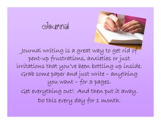 Journal
Journal writing is a great way to get rid ofJournal writing is a great way to get rid ofJournal writing is a great way to get rid ofJournal writing is a great way to get rid of
pentpentpentpent----up frustrations, anxieties or justup frustrations, anxieties or justup frustrations, anxieties or justup frustrations, anxieties or just
irritations that youirritations that youirritations that youirritations that you’’’’ve been bottling up inside.ve been bottling up inside.ve been bottling up inside.ve been bottling up inside.
Grab some paper and just writeGrab some paper and just writeGrab some paper and just writeGrab some paper and just write –––– anythinganythinganythinganything
you wantyou wantyou wantyou want –––– for 3 pages.for 3 pages.for 3 pages.for 3 pages.
Get everything out! And then put it away.Get everything out! And then put it away.Get everything out! And then put it away.Get everything out! And then put it away.
Do this every day for 1 month.Do this every day for 1 month.Do this every day for 1 month.Do this every day for 1 month.
 