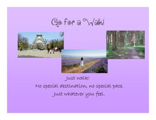 GoforaWalk!
Just walk!Just walk!Just walk!Just walk!
No special destination, no special pace.No special destination, no special pace.No special destination, no special pace.No special destination, no special pace.
Just whatever you feel.Just whatever you feel.Just whatever you feel.Just whatever you feel.
 