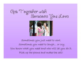 GetTogetherwith
Sometimes you just need to vent.Sometimes you just need to vent.Sometimes you just need to vent.Sometimes you just need to vent.
Sometimes you need to laughSometimes you need to laughSometimes you need to laughSometimes you need to laugh………… or cry.or cry.or cry.or cry.
You know what you need and who will let you do it.You know what you need and who will let you do it.You know what you need and who will let you do it.You know what you need and who will let you do it.
Pick up the phone and make the call!Pick up the phone and make the call!Pick up the phone and make the call!Pick up the phone and make the call!
SomeoneYouLove
 