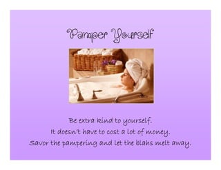 PamperYourself
Be extra kind to yourself.Be extra kind to yourself.Be extra kind to yourself.Be extra kind to yourself.
It doesnIt doesnIt doesnIt doesn’’’’t have to cost a lot of money.t have to cost a lot of money.t have to cost a lot of money.t have to cost a lot of money.
Savor the pampering and let the blahs melt away.Savor the pampering and let the blahs melt away.Savor the pampering and let the blahs melt away.Savor the pampering and let the blahs melt away.
 