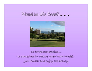 HeadtotheBeach…
Or to the mountainsOr to the mountainsOr to the mountainsOr to the mountains…………
or someplace in nature (even manor someplace in nature (even manor someplace in nature (even manor someplace in nature (even man----made).made).made).made).
Just breath and enjoy the beauty.Just breath and enjoy the beauty.Just breath and enjoy the beauty.Just breath and enjoy the beauty.
 