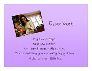 Experiment
Try a new recipe..Try a new recipe..Try a new recipe..Try a new recipe..
Or a new author..Or a new author..Or a new author..Or a new author..
Or a new iTunes radio stationOr a new iTunes radio stationOr a new iTunes radio stationOr a new iTunes radio station
Take something you normally enjoy doingTake something you normally enjoy doingTake something you normally enjoy doingTake something you normally enjoy doing
& shake it up a little bit.& shake it up a little bit.& shake it up a little bit.& shake it up a little bit.
 