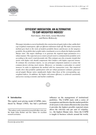 Journal Of Investment Management, Vol. 9, No. 4, (2011), pp. 1–23
                                                                                                                 © JOIM 2011
  JOIM
 www.joim.com




                          EFFICIENT INDEXATION: AN ALTERNATIVE
                                TO CAP-WEIGHTED INDICES∗
                                  Noël Amenc, Felix Goltz, Lionel Martellini
                                          and Patrice Retkowsky


           This paper introduces a novel method for the construction of equity indices that, unlike their
           cap-weighted counterparts, offer an efﬁcient risk/return trade-off. The index construction
           method goes back to the roots of modern portfolio theory and focuses on the tangency
           portfolio, the portfolio that weights index constituents so as to obtain the highest possible
           Sharpe ratio. The major challenge is to generate the required input parameters in a
           robust manner. The expected excess return of each stock is estimated from portfolio sorts
           according to the stock’s total downside risk. This estimate uses the economic insight that
           stocks with higher risk should compensate their holders with higher expected returns.
           To estimate the covariance matrix, we use principal component analysis to extract the
           common factors driving stock returns. Moreover, we introduce a procedure to control
           turnover in order to implement the method with low transaction costs. Our empirical
           results show that portfolio optimization with our robust parameter estimates generates
           out-of-sample Sharpe ratios signiﬁcantly higher than those of the corresponding cap-
           weighted indices. In addition, the higher risk-return efﬁciency is achieved consistently
           and across varying economic and market conditions.




0 Introduction                                               inﬂuence on the management of institutional
                                                             portfolios. The CAPM starts with a series of
The capital asset pricing model (CAPM), intro-
                                                             assumptions and theories that the market portfolio
duced by Sharpe (1964), has had a profound
                                                             of all assets is risk-return efﬁcient in the sense that
                                                             it provides the highest possible expected return
∗ The authors can be contacted at research@edhec-risk.com.   above the risk-free rate per unit of volatility,
We thank Erika Richter and Dev Sahoo for excellent           i.e., the highest Sharpe ratio. Since the CAPM
research assistance.                                         is taught in business schools around the world,


Fourth Quarter 2011                                                                                                         1
 