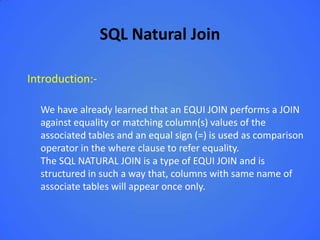 SQL Natural Join

Introduction:-

  We have already learned that an EQUI JOIN performs a JOIN
  against equality or matching column(s) values of the
  associated tables and an equal sign (=) is used as comparison
  operator in the where clause to refer equality.
  The SQL NATURAL JOIN is a type of EQUI JOIN and is
  structured in such a way that, columns with same name of
  associate tables will appear once only.
 
