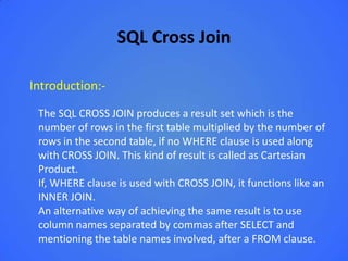 SQL Cross Join

Introduction:-

 The SQL CROSS JOIN produces a result set which is the
 number of rows in the first table multiplied by the number of
 rows in the second table, if no WHERE clause is used along
 with CROSS JOIN. This kind of result is called as Cartesian
 Product.
 If, WHERE clause is used with CROSS JOIN, it functions like an
 INNER JOIN.
 An alternative way of achieving the same result is to use
 column names separated by commas after SELECT and
 mentioning the table names involved, after a FROM clause.
 