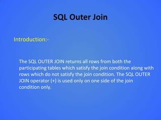 SQL Outer Join

Introduction:-


  The SQL OUTER JOIN returns all rows from both the
  participating tables which satisfy the join condition along with
  rows which do not satisfy the join condition. The SQL OUTER
  JOIN operator (+) is used only on one side of the join
  condition only.
 