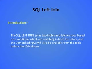 SQL Left Join

Introduction:-


  The SQL LEFT JOIN, joins two tables and fetches rows based
  on a condition, which are matching in both the tables, and
  the unmatched rows will also be available from the table
  before the JOIN clause.
 