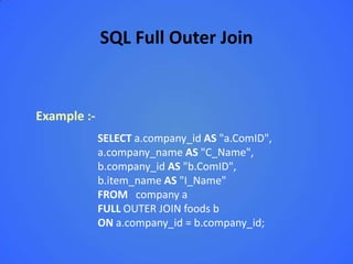 SQL Full Outer Join


Example :-
             SELECT a.company_id AS "a.ComID",
             a.company_name AS "C_Name",
             b.company_id AS "b.ComID",
             b.item_name AS "I_Name"
             FROM company a
             FULL OUTER JOIN foods b
             ON a.company_id = b.company_id;
 