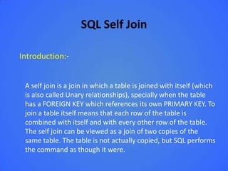 SQL Self Join

Introduction:-


 A self join is a join in which a table is joined with itself (which
 is also called Unary relationships), specially when the table
 has a FOREIGN KEY which references its own PRIMARY KEY. To
 join a table itself means that each row of the table is
 combined with itself and with every other row of the table.
 The self join can be viewed as a join of two copies of the
 same table. The table is not actually copied, but SQL performs
 the command as though it were.
 