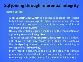 Sql joining through referential integrity
 Introduction:-
   A REFERENTIAL INTEGRITY is a database concept that is used
   to build and maintain logical relationships between tables to
   avoid logical corruption of data. It is a very useful and
   important part in RDBMS.
   Usually referential integrity is made up by the combination of
   a primary key and a foreign key.
   The main concept of REFERENTIAL INTEGRITY is that, it does
   not allow to add any record in a table that contains
   the foreign key unless the reference table containing a
   corresponding primary key.
   If any record in referenced table (i.e. the table who contain
   primary key) is deleted, all the corresponding records in the
   referencing table will be deleted for the referential integrity.
 