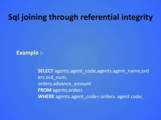 Sql joining through referential integrity


  Example :-

         SELECT agents.agent_code,agents.agent_name,ord
         ers.ord_num,
         orders.advance_amount
         FROM agents,orders
         WHERE agents.agent_code= orders. agent code;
 