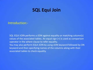 SQL Equi Join

Introduction:-


 SQL EQUI JOIN performs a JOIN against equality or matching column(s)
 values of the associated tables. An equal sign (=) is used as comparison
 operator in the where clause to refer equality.
 You may also perform EQUI JOIN by using JOIN keyword followed by ON
 keyword and then specifying names of the columns along with their
 associated tables to check equality.
 