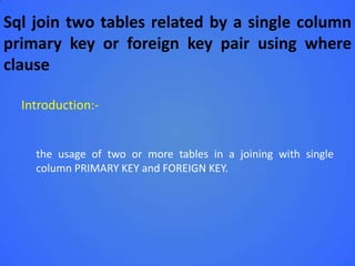 Sql join two tables related by a single column
primary key or foreign key pair using where
clause

  Introduction:-


    the usage of two or more tables in a joining with single
    column PRIMARY KEY and FOREIGN KEY.
 